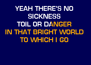 YEAH THERE'S N0
SICKNESS
TOIL 0R DANGER
IN THAT BRIGHT WORLD
TO WHICH I GO