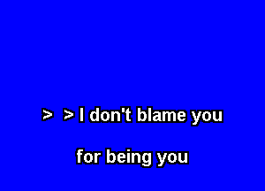 I don't blame you

for being you