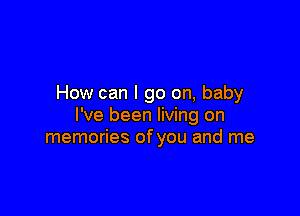 How can I go on, baby

I've been living on
memories of you and me