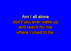 Am I all alone
don't you ever wake up

and reach for me
where I used to be.