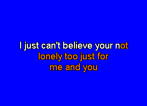 ljust can't believe your not

lonely too just for
me and you