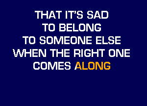 THAT ITS SAD
T0 BELONG
T0 SOMEONE ELSE
WHEN THE RIGHT ONE
COMES ALONG