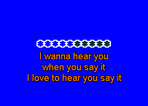 W

I wanna hear you
when you say it
I love to hear you say it