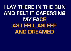 I LAY THERE IN THE SUN
AND FELT IT CARESSING
MY FACE
AS I FELL ASLEEP
AND DREAMED