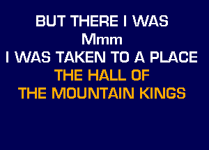BUT THERE I WAS
Mmm
I WAS TAKEN TO A PLACE
THE HALL OF
THE MOUNTAIN KINGS