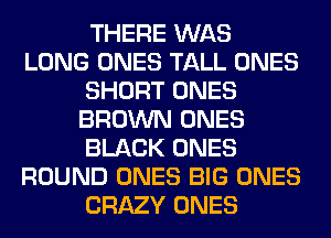 THERE WAS
LONG ONES TALL ONES
SHORT ONES
BROWN ONES
BLACK ONES
ROUND ONES BIG ONES
CRAZY ONES