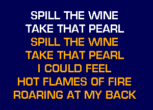 SPILL THE WINE
TAKE THAT PEARL
SPILL THE WINE
TAKE THAT PEARL
I COULD FEEL
HOT FLAMES OF FIRE
ROARING AT MY BACK