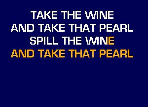 TAKE THE WINE
AND TAKE THAT PEARL
SPILL THE WINE
AND TAKE THAT PEARL