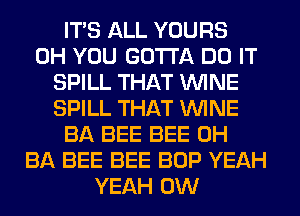 ITS ALL YOURS
0H YOU GOTTA DO IT
SPILL THAT WINE
SPILL THAT WINE
BA BEE BEE 0H
BA BEE BEE BOP YEAH
YEAH 0W
