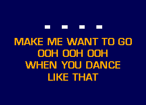 MAKE ME WANT TO GO
OOH OOH OOH
WHEN YOU DANCE

LIKE THAT