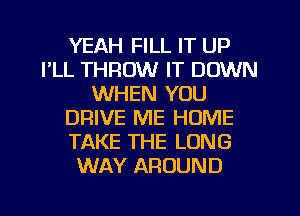 YEAH FILL IT UP
FLL THROW IT DOWN
WHEN YOU
DRIVE ME HOME
TAKE THE LONG
WAY AROUND