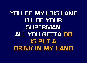 YOU BE MY LOIS LANE
I'LL BE YOUR
SUPERMAN

ALL YOU GOTTA DO
IS PUT A
DRINK IN MY HAND

g