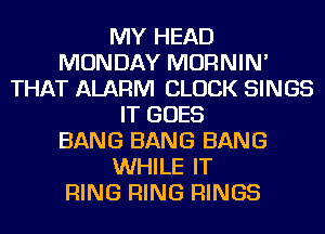 MY HEAD
MONDAY MORNIN'
THAT ALARM CLOCK SINGS
IT GOES
BANG BANG BANG
WHILE IT
RING RING RINGS