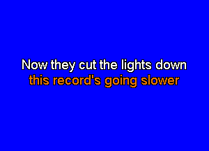 Now they cut the lights down

this record's going slower