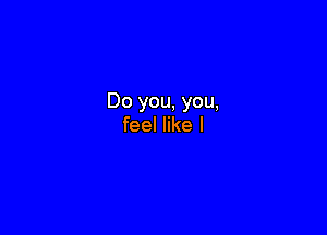Do you, you,

feel like I