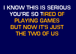 I KNOW THIS IS SERIOUS
YOU'RE SO TIRED OF
PLAYING GAMES
BUT NOW ITS JUST
THE TWO OF US