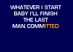 WHATEVER I START
BABY PLL FINISH
THE LAST
MAN COMMITTED