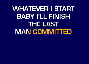 WHATEVER I START
BABY PLL FINISH
THE LAST
MAN COMMITTED