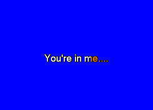 You're in me....