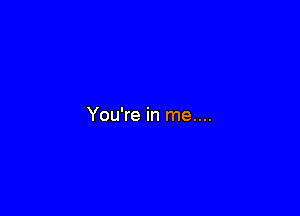 You're in me....