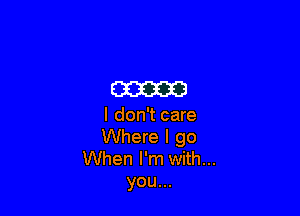 m

I don't care
Where I go

When I'm with...
you...