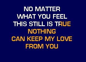 NO MATTER
WHAT YOU FEEL
THIS STILL IS TRUE
NOTHING
CAN KEEP MY LOVE
FROM YOU