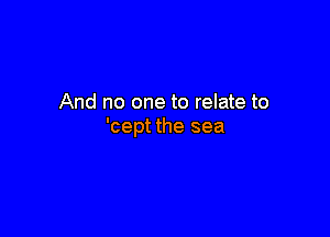 And no one to relate to

'cept the sea