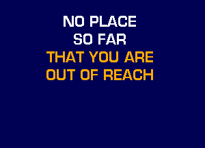N0 PLACE
SO FAR
THAT YOU ARE

OUT OF REACH