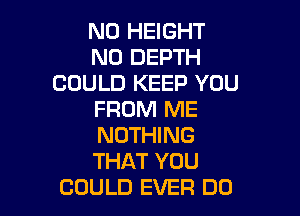 N0 HEIGHT
N0 DEPTH
COULD KEEP YOU

FROM ME

NOTHING

THAT YOU
COULD EVER DO