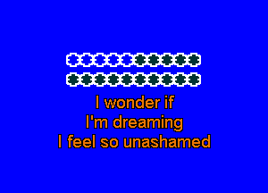 W
W

I wonder if
I'm dreaming
I feel so unashamed