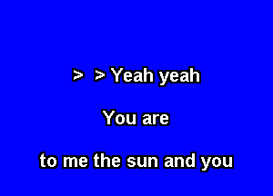 Yeah yeah

You are

to me the sun and you