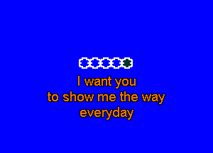 m

I want you
to show me the way
everyday
