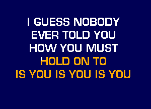 I GUESS NOBODY
EVER TOLD YOU
HOW YOU MUST

HOLD ON TO
IS YOU IS YOU IS YOU