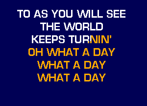 T0 AS YOU WILL SEE
THE WORLD
KEEPS TURNIN'
0H WHAT A DAY
WHAT A DAY
WHAT A DAY