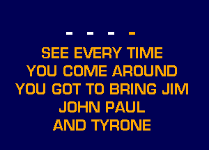 SEE EVERY TIME
YOU COME AROUND
YOU GOT TO BRING JIM
JOHN PAUL
AND TYRONE