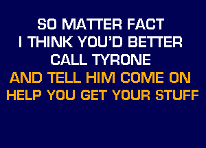 SO MATTER FACT
I THINK YOU'D BETTER
CALL TYRONE

AND TELL HIM COME ON
HELP YOU GET YOUR STUFF