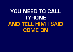 YOU NEED TO CALL
TYRONE
AND TELL HIM I SAID

COME ON