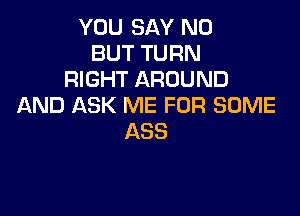 YOU SAY NO
BUT TURN
RIGHT AROUND
AND ASK ME FOR SOME

ASS