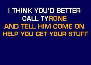 I THINK YOU'D BETTER
CALL TYRONE

AND TELL HIM COME ON
HELP YOU GET YOUR STUFF