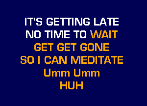 ITS GETTING LATE
N0 TIME TO WAIT
GET GET GONE
SO I CAN MEDITATE

Umm Umm
HUH