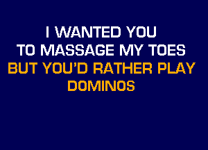 I WANTED YOU
TO MASSAGE MY TOES

BUT YOU'D RATHER PLAY
DOMINOS