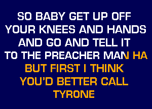 SO BABY GET UP OFF
YOUR KNEES AND HANDS

AND GO AND TELL IT
TO THE PREACHER MAN HA

BUT FIRST I THINK

YOU'D BETTER CALL
TYRONE