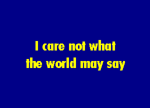 l (are no! whul

the wmld may say
