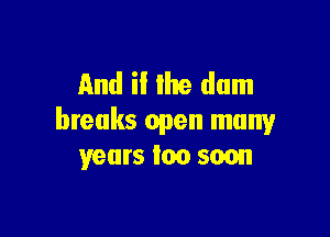 And ii the dam

breaks open many
years loo soon