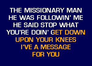 THE MISSIONARY MAN
HE WAS FOLLOWIN' ME
HE SAID STOP WHAT
YOU'RE DOIN' GET DOWN
UPON YOUR KNEES
I'VE A MESSAGE
FOR YOU