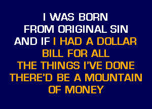 I WAS BORN
FROM ORIGINAL SIN
AND IF I HAD A DOLLAR
BILL FOR ALL
THE THINGS I'VE DONE
THERE'D BE A MOUNTAIN
OF MONEY