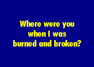 Where were you

when l was
burmed and broken?