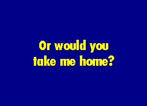 Or would you

take me home?
