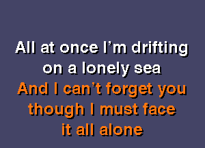 All at once Fm drifting
on a lonely sea

And I can't forget you
though I must face
it all alone