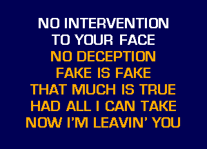 NU INTERVENTION
TO YOUR FACE
N0 DECEPTIUN

FAKE IS FAKE
THAT MUCH IS TRUE
HAD ALL I CAN TAKE
NOW I'M LEAVIN' YOU
